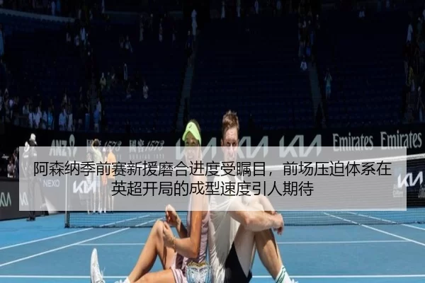 阿森纳季前赛新援磨合进度受瞩目，前场压迫体系在英超开局的成型速度引人期待